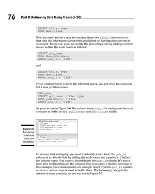 SELECT title, type
FROM dbo.titles
Now, you need to find a way to combine these two SELECT statements so
that only the information about titles published by Algodata Infosystems is
displayed. To do that, you can modify the preceding code by adding a WHERE
clause so that the code reads as follows:
SELECT pub_name
FROM dbo.publishers
WHERE pub_id = ‘1389’
and
SELECT title, type
FROM dbo.titles
WHERE pub_id = ‘1389’
If you combine these to form the following query, you get close to a solution,
but a new problem arises.
USE pubs
SELECT pub_name, title, type
FROM publishers, titles
WHERE pub_id = ‘1389’
As you can see in Figure 5-6, the column name pub_id is ambiguous because
it occurs in both the dbo.publishers and dbo.titles tables.
To remove that ambiguity, you need to identify which table the pub_id
column is in. You do that by adding the table name and a period (.) before
the column name. You have to disambiguate the pub_id column. It’s also a
good idea to disambiguate the columns that you want to display, although in
this example, the column names are enough. Apart from the pub_id column,
no other column name is used in both tables. The following code gets the
answer to your question, as you can see in Figure 5-7.
Figure 5-6:
An attempt
to retrieve
data from
two tables.
74 Part II: Retrieving Data Using Transact-SQL
 
