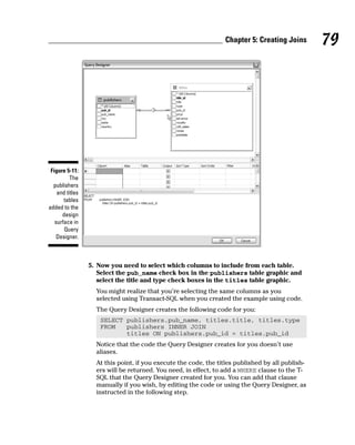 5. Now you need to select which columns to include from each table.
Select the pub_name check box in the publishers table graphic and
select the title and type check boxes in the titles table graphic.
You might realize that you’re selecting the same columns as you
selected using Transact-SQL when you created the example using code.
The Query Designer creates the following code for you:
SELECT publishers.pub_name, titles.title, titles.type
FROM publishers INNER JOIN
titles ON publishers.pub_id = titles.pub_id
Notice that the code the Query Designer creates for you doesn’t use
aliases.
At this point, if you execute the code, the titles published by all publish-
ers will be returned. You need, in effect, to add a WHERE clause to the T-
SQL that the Query Designer created for you. You can add that clause
manually if you wish, by editing the code or using the Query Designer, as
instructed in the following step.
Figure 5-11:
The
publishers
and titles
tables
added to the
design
surface in
Query
Designer.
79
Chapter 5: Creating Joins
 