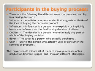 Participants in the buying process:
 These are the following five different roles that persons can play
in a buying decision :
1. Initiator :- the initiator is a person who first suggests or thinks of
the idea of buying the particular product .
2. Influencer :- influencer is a person who explicitly or impliciltly
has some influence on the final buying decision of others .
3. Decider :- The decider is a person who ultimately any part or
whole of the buying decision .
4. Buyer:- The buyer is a person who actually purchases .
5. User :- user is the person who actually uses or consumer the
services or products .
The buyer should initiate all of them to make purchases of his
product at different stages and through different strategies .
 