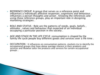  REFERENCE GROUP: A group that serves as a reference point and
influences a individuals affective responses ,cognitions and behaviour ,
influences a person thoughts and action . Knowing the references and
using those reference groups, play an important role in designing
marketing strategies .
 ROLE AND STATUS : Role are the patterns of needs, goals, beliefs ,
attitudes , values and behaviour that expected of an individual
occupying a particular position in the society .
 AGE AND STAGE IN THE LIFE CYCLE :consumption is shaped by the
family life cycle people buy different goods and services over a life time .
 OCCUPATION : It influences on consumption patterns ,markets try to identify the
occupational groups that have above average interest in their products and
services and likewise tailor the products and services for certain occupational
groups .
 