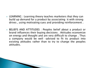  LEARNING : Learning theory teaches marketers that they can
build up demand for a product by associating it with strong
drives , using motivating cues and providing reinforcement .
 BELIEFS AND ATTITUDES : Peoples belief about a product or
brand influences their buying decisions . Attitudes economize
on energy and thought and are very difficult to change . Thus
a company would be well –advised to fit its product into
existing attitudes rather than to try to change the peoples
attitudes.
 