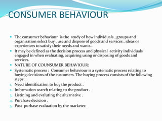 CONSUMER BEHAVIOUR
 The consumer behaviour is the study of how individuals , groups and
organisation select buy , use and dispose of goods and services , ideas or
experiences to satisfy their needs and wants .
 It may be defined as the decision process and physical activity individuals
engaged in when evaluating, acquiring using or disposing of goods and
services.
 NATURE OF COUNSUMER BEHAVIOUR:
 Systematic process : Consumer behaviour is a systematic process relating to
buying decisions of the customers. The buying process consists of the following
steps :
1. Need identification to buy the product .
2. Information search relating to the product .
3. Listining and evaluting the alternative .
4. Purchase decicion .
5. Post purhase evaluation by the marketer.
 