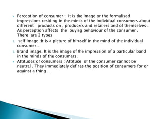  Perception of consumer : It is the image or the formalised
impressions residing in the minds of the individual consumers about
different products on , producers and retailers and of themselves .
As perception affects the buying behaviour of the consumer .
There are 2 types
1. self image :It is a picture of himself in the mind of the individual
consumer .
2. Brand image: It is the image of the impression of a particular band
in the minds of the consumers.
 Attitudes of consumers : Attitude of the consumer cannot be
neutral . They immediately defines the position of consumers for or
against a thing .
 