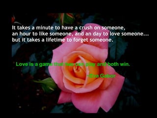 It takes a minute to have a crush on someone, an hour to like someone, and an day to love someone... but it takes a lifetime to forget someone. Love is a game that two can play and both win. ~Eva Gabor