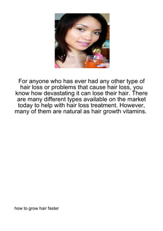 For anyone who has ever had any other type of
  hair loss or problems that cause hair loss, you
know how devastating it can lose their hair. There
 are many different types available on the market
 today to help with hair loss treatment. However,
many of them are natural as hair growth vitamins.




how to grow hair faster
 