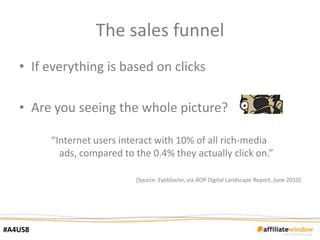 The sales funnel
   • If everything is based on clicks

   • Are you seeing the whole picture?

         “Internet users interact with 10% of all rich-media
           ads, compared to the 0.4% they actually click on.”

                            [Source: Eyeblaster, via AOP Digital Landscape Report, June 2010]




#A4US8
 