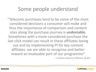 Some people understand
    “Telecoms purchases tend to be some of the most
      considered decisions a consumer will make and
     thus the importance of comparison and content
      sites along the purchase journey is undeniable.
     Sometimes with a more considered purchase the
    last click model can result in these affiliates losing
         out and by implementing PI for key content
       affiliates we are able to recognise and better
       reward an invaluable part of our programme”
                                  – Caroline (Head of affiliates @ BT)



#A4US8
 