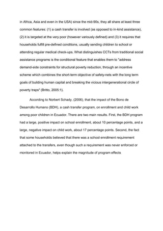 in Africa, Asia and even in the USA) since the mid-90s, they all share at least three
common features: (1) a cash transfer is involved (as opposed to in-kind assistance),
(2) it is targeted at the very poor (however variously defined) and (3) it requires that
households fulfill pre-defined conditions, usually sending children to school or
attending regular medical check-ups. What distinguishes CCTs from traditional social
assistance programs is the conditional feature that enables them to "address
demand-side constraints for structural poverty reduction, through an incentive
scheme which combines the short-term objective of safety-nets with the long term
goals of building human capital and breaking the vicious intergenerational circle of
poverty traps" (Britto, 2005:1).
According to Norbert Schady. (2006), that the impact of the Bono de
Desarrollo Humano (BDH), a cash transfer program, on enrollment and child work
among poor children in Ecuador. There are two main results. First, the BDH program
had a large, positive impact on school enrollment, about 10 percentage points, and a
large, negative impact on child work, about 17 percentage points. Second, the fact
that some households believed that there was a school enrollment requirement
attached to the transfers, even though such a requirement was never enforced or
monitored in Ecuador, helps explain the magnitude of program effects
 