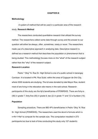 CHAPTER III
Methodology
A system of method that will be used in a particular area of the research
study. Research Method
The researchers conducted quantitative research that utilized the survey
method. The researchers collect some data through survey and the answer to our
question will either be always, often, sometimes, rarely or never. The researchers
made use of a descriptive approach in analyzing data. Descriptive research is
defined as a research method that describes the population or phenomenon that is
being studied. This methodology focuses more on the "what" of the research subject
rather than the "why" of the research subject.
Research Location
Pedro " Oloy" N. Roa Sr. High School is one of a public school in barangay
Canitoan. It is located in PN. Roa Subd. within the area of Cagayan de Oro City,
where 2000 students are studying. The lot area donated by late Mayor Roa, student
most of are living in the relocation site means in the said school. Research
participants of this study are the 4p's beneficiaries of PONRSHS. There are forty-ix
(46) in grade 7, forty-five (45) in grade 8, two (2) in grade 11 and 12 is fourteen (14).
Population
Sampling procedure; There are 860 4P’s beneficiaries in Pedro ‘Oloy’ N. Roa
Sr. High School (PONRSHS). The researchers used the slovin’s formula which is
n=N÷1+Ne² to compute for the sample size. The computation resulted in 273
participants but due to lack of time conducting this study only 107 student's
 