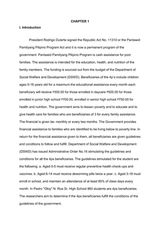 CHAPTER 1
I. Introduction
President Rodrigo Duterte signed the Republic Act No. 11310 or the Pantawid
Pamilyang Pilipino Program Act and it is now a permanent program of the
government. Pantawid Pamilyang Pilipino Program is cash assistance for poor
families. The assistance is intended for the education, health, and nutrition of the
family members. The funding is sourced out from the budget of the Department of
Social Welfare and Development (DSWD). Beneficiaries of the 4p’s include children
ages 0-18 years old for a maximum the educational assistance every month each
beneficiary will receive ₱300.00 for those enrolled in daycare ₱500.00 for those
enrolled in junior high school ₱700.00, enrolled in senior high school ₱750.00 for
health and nutrition. The government aims to lessen poverty and to educate and to
give health care for families who are beneficiaries of 3 for every family assistance.
The financial is given be- monthly or every two months. The Government provides
financial assistance to families who are identified to be living below to poverty line. In
return for the financial assistance given to them, all beneficiaries are given guidelines
and conditions to follow and fulfill. Department of Social Welfare and Development
(DSWD) has issued Administrative Order No.16 stimulating the guidelines and
conditions for all the 4ps beneficiaries. The guidelines stimulated for the student are
the following. a. Aged 0-5 must receive regular preventive health check-ups and
vaccines. b. Aged 6-14 must receive deworming pills twice a year. c. Aged 3-18 must
enroll in school, and maintain an attendance of at least 85% of class days every
month. In Pedro ''Oloy'' N. Roa Sr. High School 860 students are 4ps beneficiaries.
The researchers aim to determine if the 4ps beneficiaries fulfill the conditions of the
guidelines of the government.
 