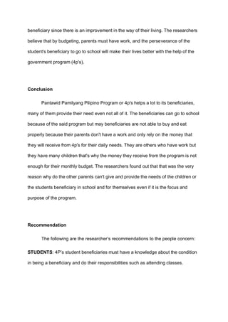 beneficiary since there is an improvement in the way of their living. The researchers
believe that by budgeting, parents must have work, and the perseverance of the
student's beneficiary to go to school will make their lives better with the help of the
government program (4p's).
Conclusion
Pantawid Pamilyang Pilipino Program or 4p's helps a lot to its beneficiaries,
many of them provide their need even not all of it. The beneficiaries can go to school
because of the said program but may beneficiaries are not able to buy and eat
properly because their parents don't have a work and only rely on the money that
they will receive from 4p's for their daily needs. They are others who have work but
they have many children that's why the money they receive from the program is not
enough for their monthly budget. The researchers found out that that was the very
reason why do the other parents can't give and provide the needs of the children or
the students beneficiary in school and for themselves even if it is the focus and
purpose of the program.
Recommendation
The following are the researcher’s recommendations to the people concern:
STUDENTS: 4P’s student beneficiaries must have a knowledge about the condition
in being a beneficiary and do their responsibilities such as attending classes.
 