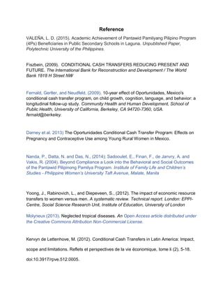 Reference
VALEÑA, L. D. (2015). Academic Achievement of Pantawid Pamilyang Pilipino Program
(4Ps) Beneficiaries in Public Secondary Schools in Laguna. Unpublished Paper,
Polytechnic University of the Philippines.
Fiszbein, (2009). CONDITIONAL CASH TRANSFERS REDUCING PRESENT AND
FUTURE. The International Bank for Reconstruction and Development / The World
Bank 1818 H Street NW
Fernald, Gertler, and Neudfeld, (2009). 10-year effect of Oportunidades, Mexico's
conditional cash transfer program, on child growth, cognition, language, and behavior: a
longitudinal follow-up study. Community Health and Human Development, School of
Public Health, University of California, Berkeley, CA 94720-7360, USA.
fernald@berkeley.
Darney et al. 2013) The Oportunidades Conditional Cash Transfer Program: Effects on
Pregnancy and Contraceptive Use among Young Rural Women in Mexico.
Nanda, P., Datta, N. and Das, N., (2014); Sadooulet, E., Finan, F., de Janvry, A. and
Vakis, R. (2004). Beyond Compliance a Look into the Behavioral and Social Outcomes
of the Pantawid Pilipinong Pamilya Program. Institute of Family Life and Children’s
Studies - Philippine Women’s University Taft Avenue, Malate, Manila
Yoong, J., Rabinovich, L., and Diepeveen, S., (2012). The impact of economic resource
transfers to women versus men. A systematic review. Technical report. London: EPPI-
Centre, Social Science Research Unit, Institute of Education, University of London
Molyneux (2013). Neglected tropical diseases. An Open Access article distributed under
the Creative Commons Attribution Non-Commercial License.
Kervyn de Lettenhove, M. (2012). Conditional Cash Transfers in Latin America: Impact,
scope and limitations. Reflets et perspectives de la vie économique, tome li (2), 5-18.
doi:10.3917/rpve.512.0005.
 