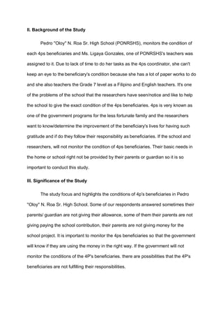 II. Background of the Study
Pedro ''Oloy'' N. Roa Sr. High School (PONRSHS), monitors the condition of
each 4ps beneficiaries and Ms. Ligaya Gonzales, one of PONRSHS's teachers was
assigned to it. Due to lack of time to do her tasks as the 4ps coordinator, she can't
keep an eye to the beneficiary's condition because she has a lot of paper works to do
and she also teachers the Grade 7 level as a Filipino and English teachers. It's one
of the problems of the school that the researchers have seen/notice and like to help
the school to give the exact condition of the 4ps beneficiaries. 4ps is very known as
one of the government programs for the less fortunate family and the researchers
want to know/determine the improvement of the beneficiary's lives for having such
gratitude and if do they follow their responsibility as beneficiaries. If the school and
researchers, will not monitor the condition of 4ps beneficiaries. Their basic needs in
the home or school right not be provided by their parents or guardian so it is so
important to conduct this study.
III. Significance of the Study
The study focus and highlights the conditions of 4p's beneficiaries in Pedro
''Oloy'' N. Roa Sr. High School. Some of our respondents answered sometimes their
parents/ guardian are not giving their allowance, some of them their parents are not
giving paying the school contribution, their parents are not giving money for the
school project. It is important to monitor the 4ps beneficiaries so that the government
will know if they are using the money in the right way. If the government will not
monitor the conditions of the 4P's beneficiaries. there are possibilities that the 4P's
beneficiaries are not fulfilling their responsibilities.
 