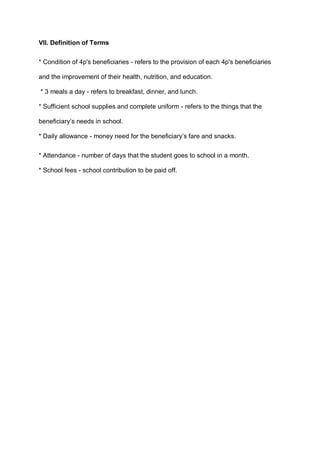 VII. Definition of Terms
* Condition of 4p's beneficiaries - refers to the provision of each 4p's beneficiaries
and the improvement of their health, nutrition, and education.
* 3 meals a day - refers to breakfast, dinner, and lunch.
* Sufficient school supplies and complete uniform - refers to the things that the
beneficiary’s needs in school.
* Daily allowance - money need for the beneficiary’s fare and snacks.
* Attendance - number of days that the student goes to school in a month.
* School fees - school contribution to be paid off.
 