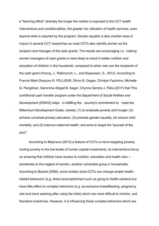 a "learning effect" whereby the longer the mother is exposed to the CCT health
interventions and conditionalities, the greater her utilization of health services, even
beyond what is required by the program. Gender equality is also another area of
inquiry in several CCT researches as most CCTs also identify women as the
recipient and manager of the cash grants. The results are encouraging i.e., making
women managers of cash grants is more likely to result in better nutrition and
education of children in the household, compared to when men are the recipients of
the cash grant (Yoong, J., Rabinovich, L., and Diepeveen, S., 2012). According to
Francis Mark Dioscoro R. FELLIZAR, Dhino B. Geges, Chrislyn Faulmino, Michelle
Q. Pangilinan, Geronima Abigail B. Ilagan, Chynna Sandra J. Palis (2017) that This
conditional cash transfer program under the Department of Social Welfare and
Development (DSWD) helps in fulfilling the country's commitment to meet the
Millennium Development Goals, namely: (1) to eradicate poverty and hunger; (2)
achieve universal primary education; (3) promote gender equality; (4) reduce child
mortality; and (5) improve maternal health; and aims to target the "poorest of the
poor".
According to Molyneux (2013) a feature of CCTs is micro-targeting poverty:
rooting poverty in the low levels of human capital investments, its interventions focus
on ensuring that children have access to nutrition, education and health care --
sometimes to the neglect of women, another vulnerable group in households.
According to Basset (2008), some studies show CCTs can change simple health-
related behaviors' (e.g. direct accomplishment such as going to health-centers) but
have little effect on complex behaviors (e.g. as exclusive breastfeeding, pregnancy
rest and hand washing after using the toilet) which are more difficult to monitor, and
therefore incentivize. However, it is influencing these complex behaviors which are
 