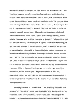 more beneficial in terms of health outcomes. According to Axel Weber (2010), that
Conditional programs normally request beneficiaries to show certain behavioral
patterns, mostly related to their children, such as making sure the child must attend
school, that the child gets regular check-ups, vaccinations, etc. The idea behind this
concept is not just to hand out money, but to achieve certain goals by doing so. The
goal of the program is to help poor residents to improve their health, nutrition, and
education especially children from 0-18 years by providing cash grants (Social
Assistance) and invest human capital (Social Development) (Defensor) (Montilla,
Delavin, Villanueva, & Turco (2015). According to Ronaldo F. Frufonga (2015), that
the Pantawid Pamilyang Pilipino Program (4P's) as a poverty-reduction strategy of
the government designed for the poorest among the poor households which have
serious implications to the quality of life especially in the aspects of education and
health and nutrition of every individual. According to Rommel P. Tabilog, Michelle
Mae B. Mapola, Celyn D. Cantillano, Michelle C. Cabrera and Renelina D. Mañabo
(2017) that the beneficiaries should comply with the conditions of the program with
specific verifiable behavior such as pregnant women undergoing preventive health
check-ups, children 0-5 years old undergoing growth monitoring and receiving
vaccinations, and the children aged 3-14 years old enrolled in Day Care,
kindergarten, primary and secondary and alternative delivery modes of education
maintaining at least an 85% attendance. The parents should also attend the Family
Development Sessions.
According to Kervyn de Lettenhove, M. (2012), that today, conditional cash
transfers (CCTs) constitute the new fashionable tool in poverty-reduction policy (as
were micro-credits a few years back). However various the policy design of the
different CCT programs that have been implemented in Latin America (LA) (but also
 