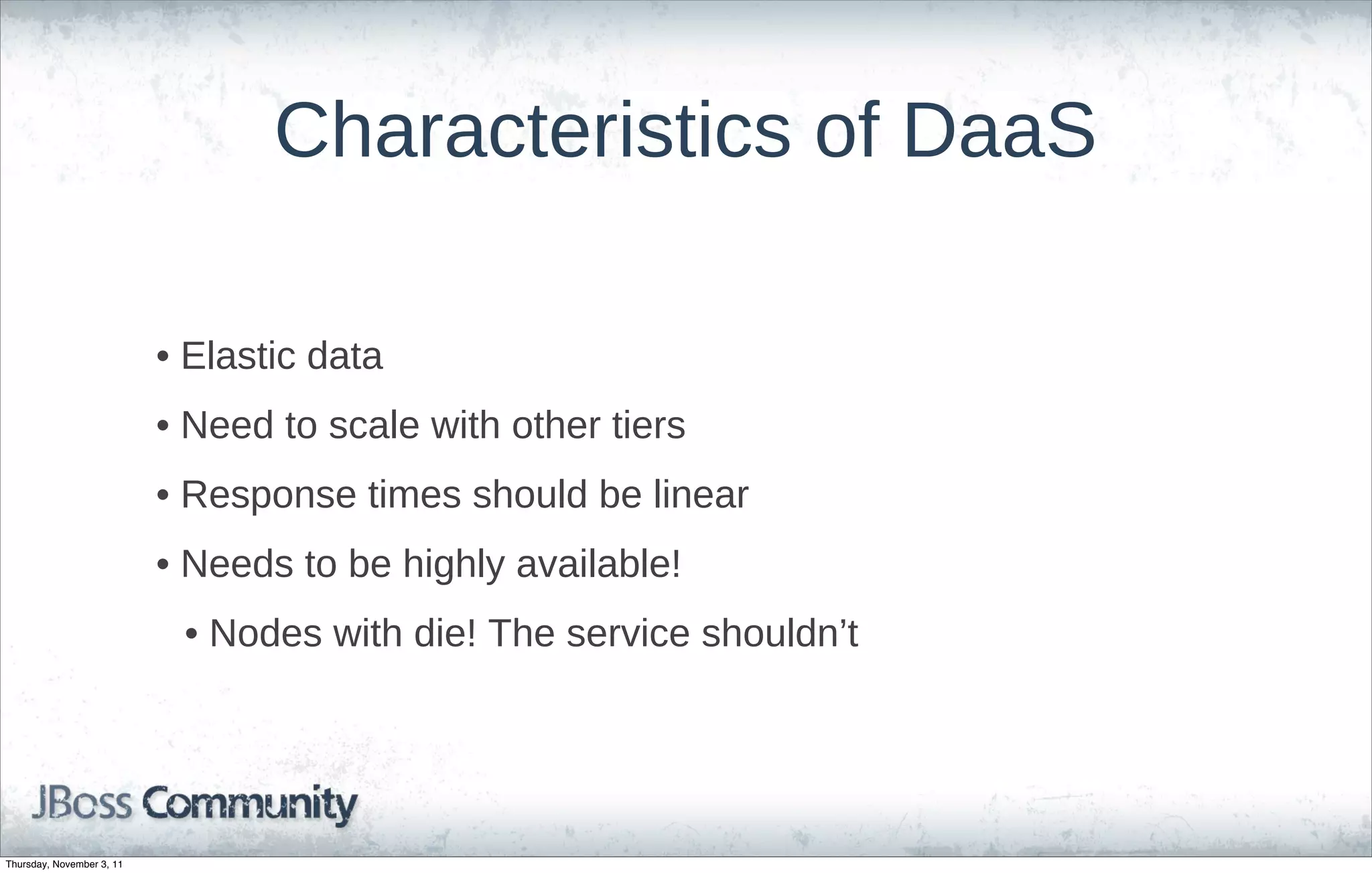 Characteristics of DaaS

                           • Elastic data
                           • Need to scale with other tiers
                           • Response times should be linear
                           • Needs to be highly available!
                            • Nodes with die! The service shouldn’t




Thursday, November 3, 11
 