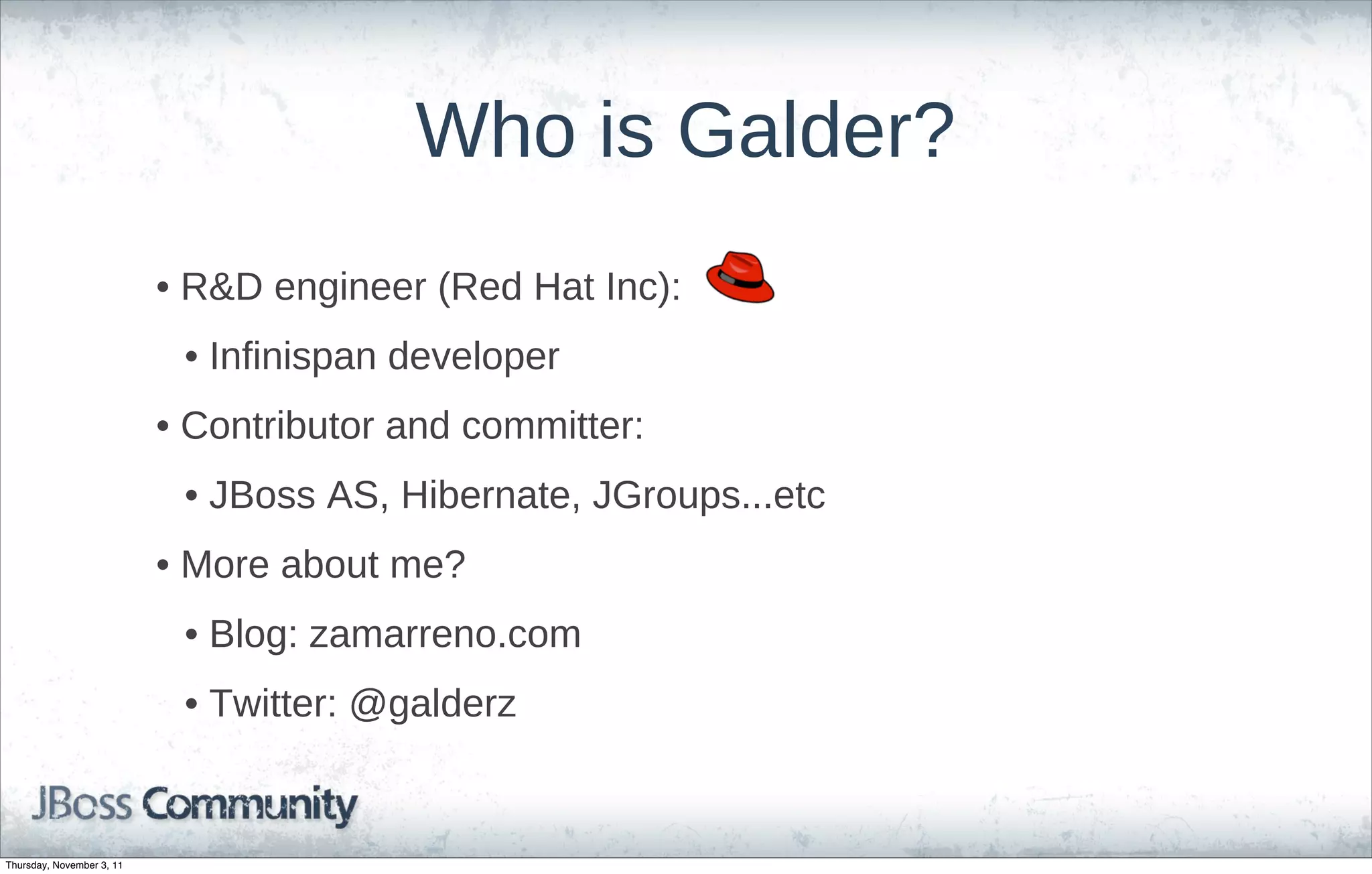 Who is Galder?
                           • R&D engineer (Red Hat Inc):
                            • Infinispan developer
                           • Contributor and committer:
                            • JBoss AS, Hibernate, JGroups...etc
                           • More about me?
                            • Blog: zamarreno.com
                            • Twitter: @galderz


Thursday, November 3, 11
 