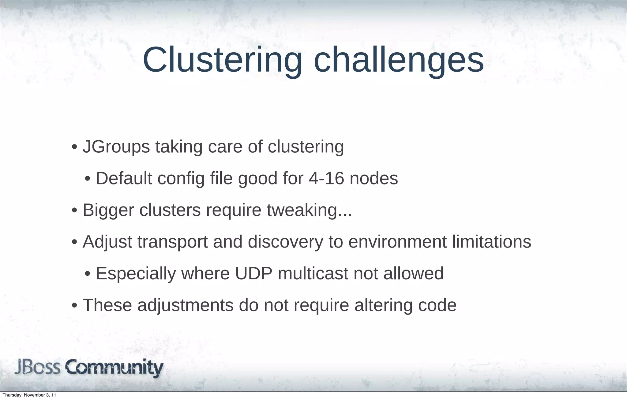 Clustering challenges

                           • JGroups taking care of clustering
                            • Default config file good for 4-16 nodes
                           • Bigger clusters require tweaking...
                           • Adjust transport and discovery to environment limitations
                            • Especially where UDP multicast not allowed
                           • These adjustments do not require altering code



Thursday, November 3, 11
 