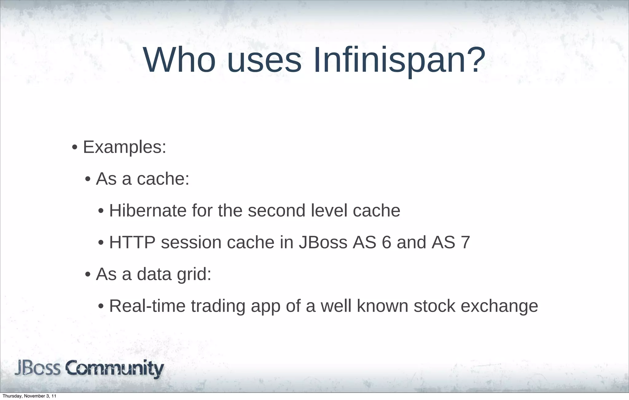 Who uses Infinispan?

                           • Examples:
                            • As a cache:
                              • Hibernate for the second level cache
                              • HTTP session cache in JBoss AS 6 and AS 7
                            • As a data grid:
                              • Real-time trading app of a well known stock exchange



Thursday, November 3, 11
 