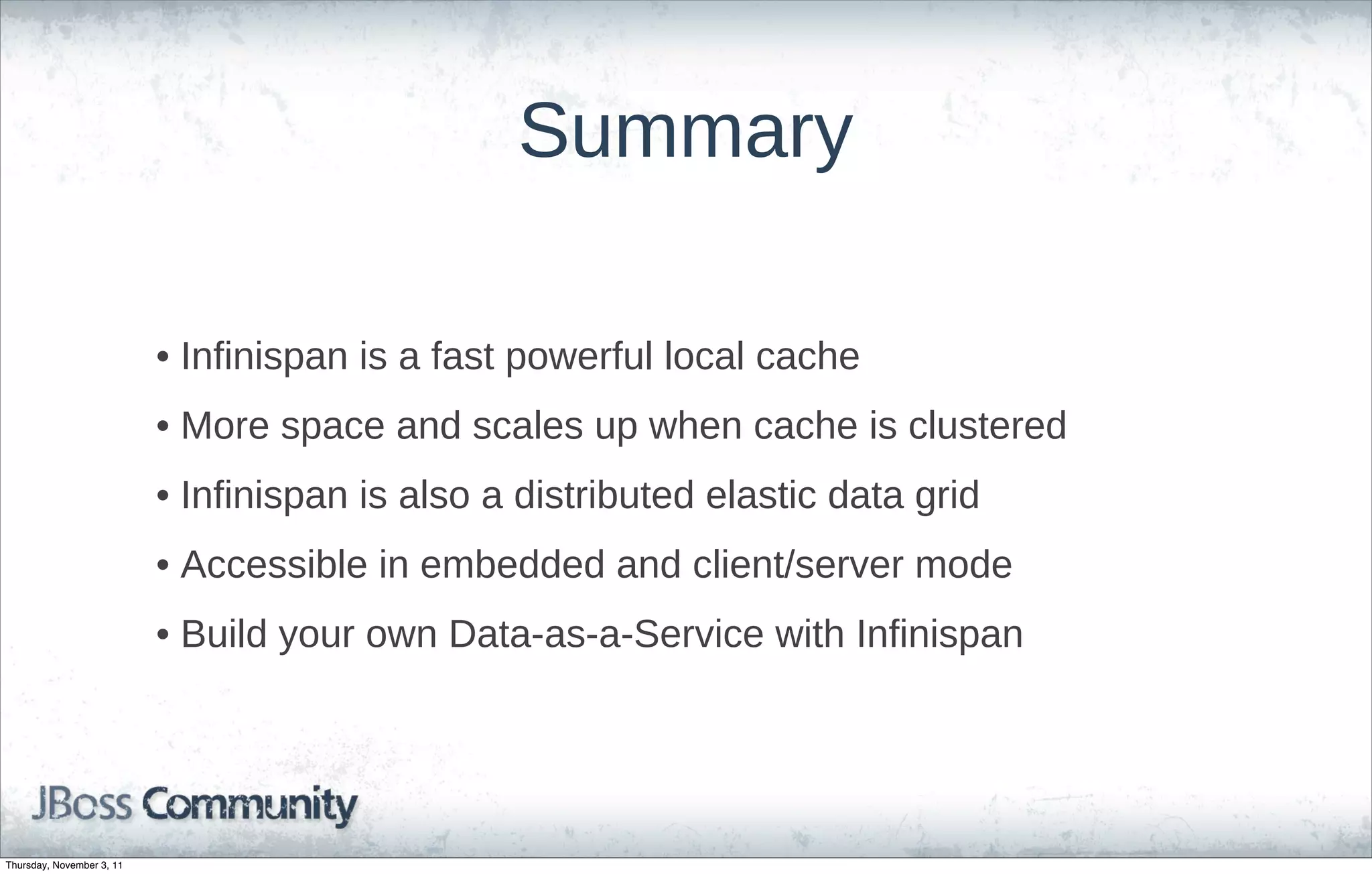 Summary

                           • Infinispan is a fast powerful local cache
                           • More space and scales up when cache is clustered
                           • Infinispan is also a distributed elastic data grid
                           • Accessible in embedded and client/server mode
                           • Build your own Data-as-a-Service with Infinispan




Thursday, November 3, 11
 