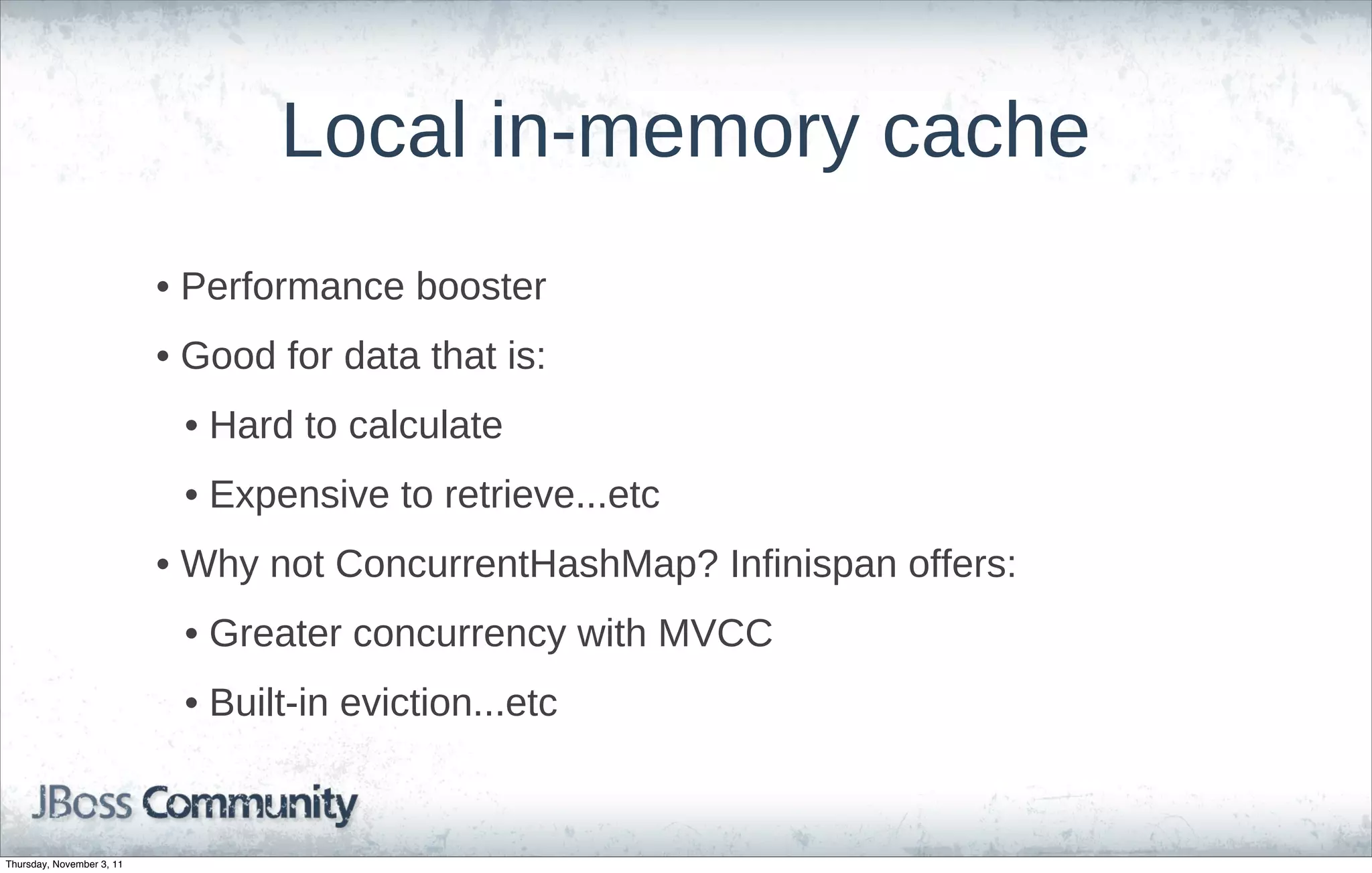Local in-memory cache
                           • Performance booster
                           • Good for data that is:
                            • Hard to calculate
                            • Expensive to retrieve...etc
                           • Why not ConcurrentHashMap? Infinispan offers:
                            • Greater concurrency with MVCC
                            • Built-in eviction...etc


Thursday, November 3, 11
 