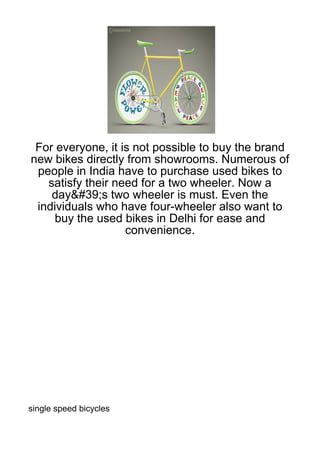 For everyone, it is not possible to buy the brand
new bikes directly from showrooms. Numerous of
 people in India have to purchase used bikes to
   satisfy their need for a two wheeler. Now a
    day&#39;s two wheeler is must. Even the
 individuals who have four-wheeler also want to
     buy the used bikes in Delhi for ease and
                   convenience.




single speed bicycles
 