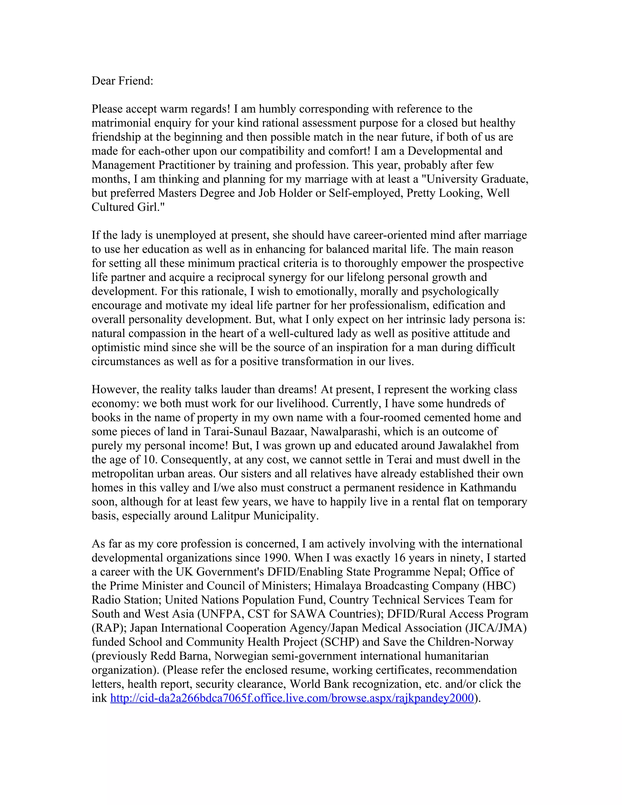 Dear Friend:

Please accept warm regards! I am humbly corresponding with reference to the
matrimonial enquiry for your kind rational assessment purpose for a closed but healthy
friendship at the beginning and then possible match in the near future, if both of us are
made for each-other upon our compatibility and comfort! I am a Developmental and
Management Practitioner by training and profession. This year, probably after few
months, I am thinking and planning for my marriage with at least a "University Graduate,
but preferred Masters Degree and Job Holder or Self-employed, Pretty Looking, Well
Cultured Girl."

If the lady is unemployed at present, she should have career-oriented mind after marriage
to use her education as well as in enhancing for balanced marital life. The main reason
for setting all these minimum practical criteria is to thoroughly empower the prospective
life partner and acquire a reciprocal synergy for our lifelong personal growth and
development. For this rationale, I wish to emotionally, morally and psychologically
encourage and motivate my ideal life partner for her professionalism, edification and
overall personality development. But, what I only expect on her intrinsic lady persona is:
natural compassion in the heart of a well-cultured lady as well as positive attitude and
optimistic mind since she will be the source of an inspiration for a man during difficult
circumstances as well as for a positive transformation in our lives.

However, the reality talks lauder than dreams! At present, I represent the working class
economy: we both must work for our livelihood. Currently, I have some hundreds of
books in the name of property in my own name with a four-roomed cemented home and
some pieces of land in Tarai-Sunaul Bazaar, Nawalparashi, which is an outcome of
purely my personal income! But, I was grown up and educated around Jawalakhel from
the age of 10. Consequently, at any cost, we cannot settle in Terai and must dwell in the
metropolitan urban areas. Our sisters and all relatives have already established their own
homes in this valley and I/we also must construct a permanent residence in Kathmandu
soon, although for at least few years, we have to happily live in a rental flat on temporary
basis, especially around Lalitpur Municipality.

As far as my core profession is concerned, I am actively involving with the international
developmental organizations since 1990. When I was exactly 16 years in ninety, I started
a career with the UK Government's DFID/Enabling State Programme Nepal; Office of
the Prime Minister and Council of Ministers; Himalaya Broadcasting Company (HBC)
Radio Station; United Nations Population Fund, Country Technical Services Team for
South and West Asia (UNFPA, CST for SAWA Countries); DFID/Rural Access Program
(RAP); Japan International Cooperation Agency/Japan Medical Association (JICA/JMA)
funded School and Community Health Project (SCHP) and Save the Children-Norway
(previously Redd Barna, Norwegian semi-government international humanitarian
organization). (Please refer the enclosed resume, working certificates, recommendation
letters, health report, security clearance, World Bank recognization, etc. and/or click the
ink http://cid-da2a266bdca7065f.office.live.com/browse.aspx/rajkpandey2000).
 