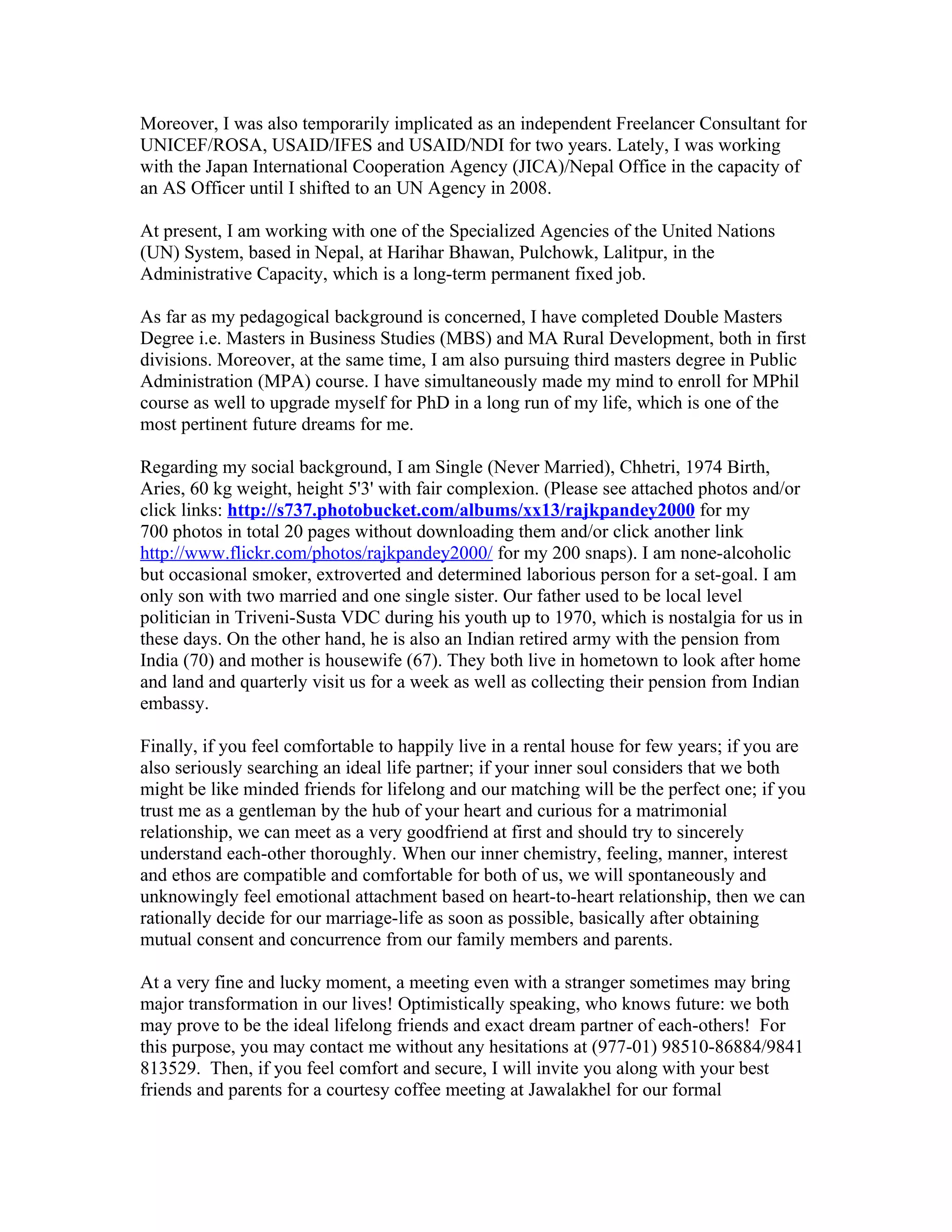 Moreover, I was also temporarily implicated as an independent Freelancer Consultant for
UNICEF/ROSA, USAID/IFES and USAID/NDI for two years. Lately, I was working
with the Japan International Cooperation Agency (JICA)/Nepal Office in the capacity of
an AS Officer until I shifted to an UN Agency in 2008.

At present, I am working with one of the Specialized Agencies of the United Nations
(UN) System, based in Nepal, at Harihar Bhawan, Pulchowk, Lalitpur, in the
Administrative Capacity, which is a long-term permanent fixed job.

As far as my pedagogical background is concerned, I have completed Double Masters
Degree i.e. Masters in Business Studies (MBS) and MA Rural Development, both in first
divisions. Moreover, at the same time, I am also pursuing third masters degree in Public
Administration (MPA) course. I have simultaneously made my mind to enroll for MPhil
course as well to upgrade myself for PhD in a long run of my life, which is one of the
most pertinent future dreams for me.

Regarding my social background, I am Single (Never Married), Chhetri, 1974 Birth,
Aries, 60 kg weight, height 5'3' with fair complexion. (Please see attached photos and/or
click links: http://s737.photobucket.com/albums/xx13/rajkpandey2000 for my
700 photos in total 20 pages without downloading them and/or click another link
http://www.flickr.com/photos/rajkpandey2000/ for my 200 snaps). I am none-alcoholic
but occasional smoker, extroverted and determined laborious person for a set-goal. I am
only son with two married and one single sister. Our father used to be local level
politician in Triveni-Susta VDC during his youth up to 1970, which is nostalgia for us in
these days. On the other hand, he is also an Indian retired army with the pension from
India (70) and mother is housewife (67). They both live in hometown to look after home
and land and quarterly visit us for a week as well as collecting their pension from Indian
embassy.

Finally, if you feel comfortable to happily live in a rental house for few years; if you are
also seriously searching an ideal life partner; if your inner soul considers that we both
might be like minded friends for lifelong and our matching will be the perfect one; if you
trust me as a gentleman by the hub of your heart and curious for a matrimonial
relationship, we can meet as a very goodfriend at first and should try to sincerely
understand each-other thoroughly. When our inner chemistry, feeling, manner, interest
and ethos are compatible and comfortable for both of us, we will spontaneously and
unknowingly feel emotional attachment based on heart-to-heart relationship, then we can
rationally decide for our marriage-life as soon as possible, basically after obtaining
mutual consent and concurrence from our family members and parents.

At a very fine and lucky moment, a meeting even with a stranger sometimes may bring
major transformation in our lives! Optimistically speaking, who knows future: we both
may prove to be the ideal lifelong friends and exact dream partner of each-others! For
this purpose, you may contact me without any hesitations at (977-01) 98510-86884/9841
813529. Then, if you feel comfort and secure, I will invite you along with your best
friends and parents for a courtesy coffee meeting at Jawalakhel for our formal
 