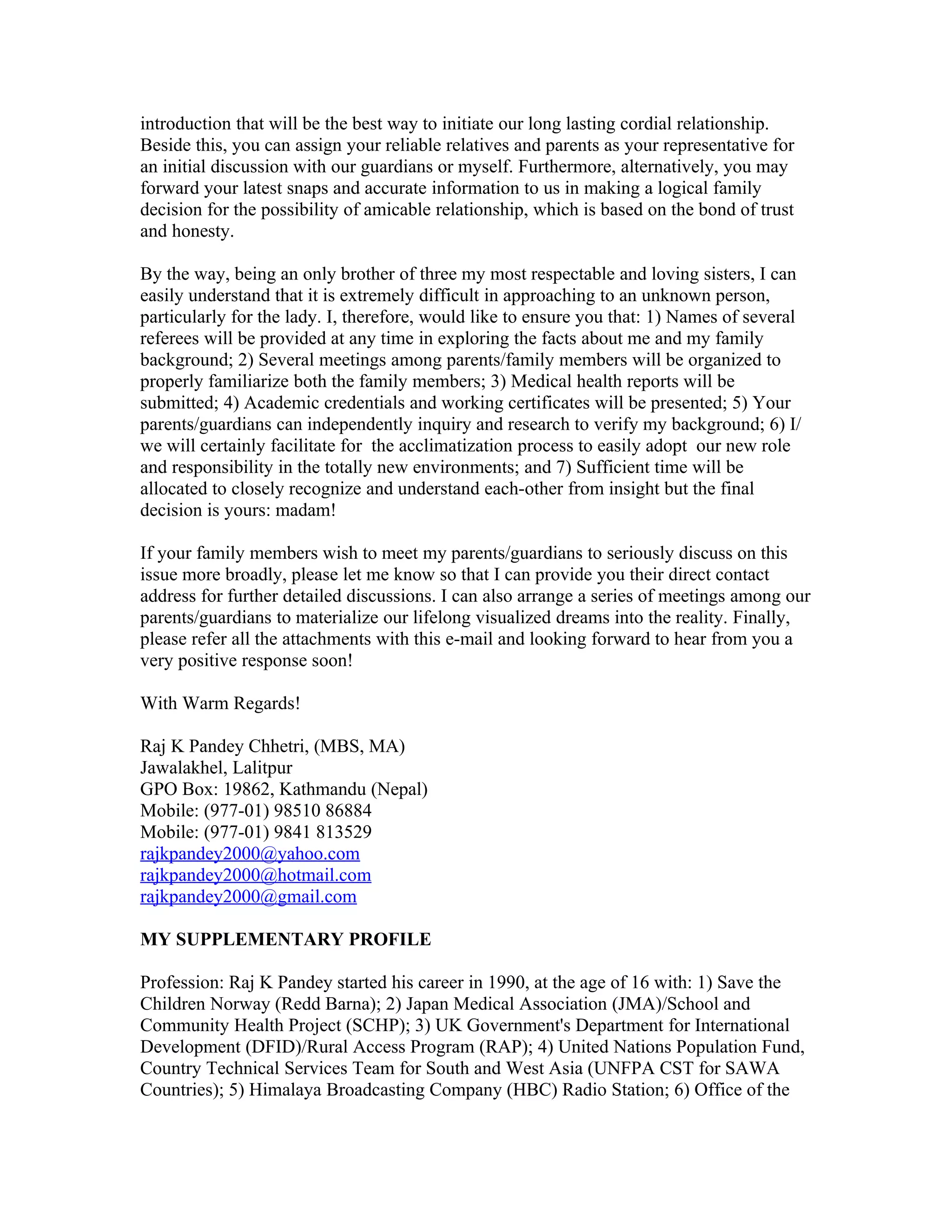introduction that will be the best way to initiate our long lasting cordial relationship.
Beside this, you can assign your reliable relatives and parents as your representative for
an initial discussion with our guardians or myself. Furthermore, alternatively, you may
forward your latest snaps and accurate information to us in making a logical family
decision for the possibility of amicable relationship, which is based on the bond of trust
and honesty.

By the way, being an only brother of three my most respectable and loving sisters, I can
easily understand that it is extremely difficult in approaching to an unknown person,
particularly for the lady. I, therefore, would like to ensure you that: 1) Names of several
referees will be provided at any time in exploring the facts about me and my family
background; 2) Several meetings among parents/family members will be organized to
properly familiarize both the family members; 3) Medical health reports will be
submitted; 4) Academic credentials and working certificates will be presented; 5) Your
parents/guardians can independently inquiry and research to verify my background; 6) I/
we will certainly facilitate for the acclimatization process to easily adopt our new role
and responsibility in the totally new environments; and 7) Sufficient time will be
allocated to closely recognize and understand each-other from insight but the final
decision is yours: madam!

If your family members wish to meet my parents/guardians to seriously discuss on this
issue more broadly, please let me know so that I can provide you their direct contact
address for further detailed discussions. I can also arrange a series of meetings among our
parents/guardians to materialize our lifelong visualized dreams into the reality. Finally,
please refer all the attachments with this e-mail and looking forward to hear from you a
very positive response soon!

With Warm Regards!

Raj K Pandey Chhetri, (MBS, MA)
Jawalakhel, Lalitpur
GPO Box: 19862, Kathmandu (Nepal)
Mobile: (977-01) 98510 86884
Mobile: (977-01) 9841 813529
rajkpandey2000@yahoo.com
rajkpandey2000@hotmail.com
rajkpandey2000@gmail.com

MY SUPPLEMENTARY PROFILE

Profession: Raj K Pandey started his career in 1990, at the age of 16 with: 1) Save the
Children Norway (Redd Barna); 2) Japan Medical Association (JMA)/School and
Community Health Project (SCHP); 3) UK Government's Department for International
Development (DFID)/Rural Access Program (RAP); 4) United Nations Population Fund,
Country Technical Services Team for South and West Asia (UNFPA CST for SAWA
Countries); 5) Himalaya Broadcasting Company (HBC) Radio Station; 6) Office of the
 