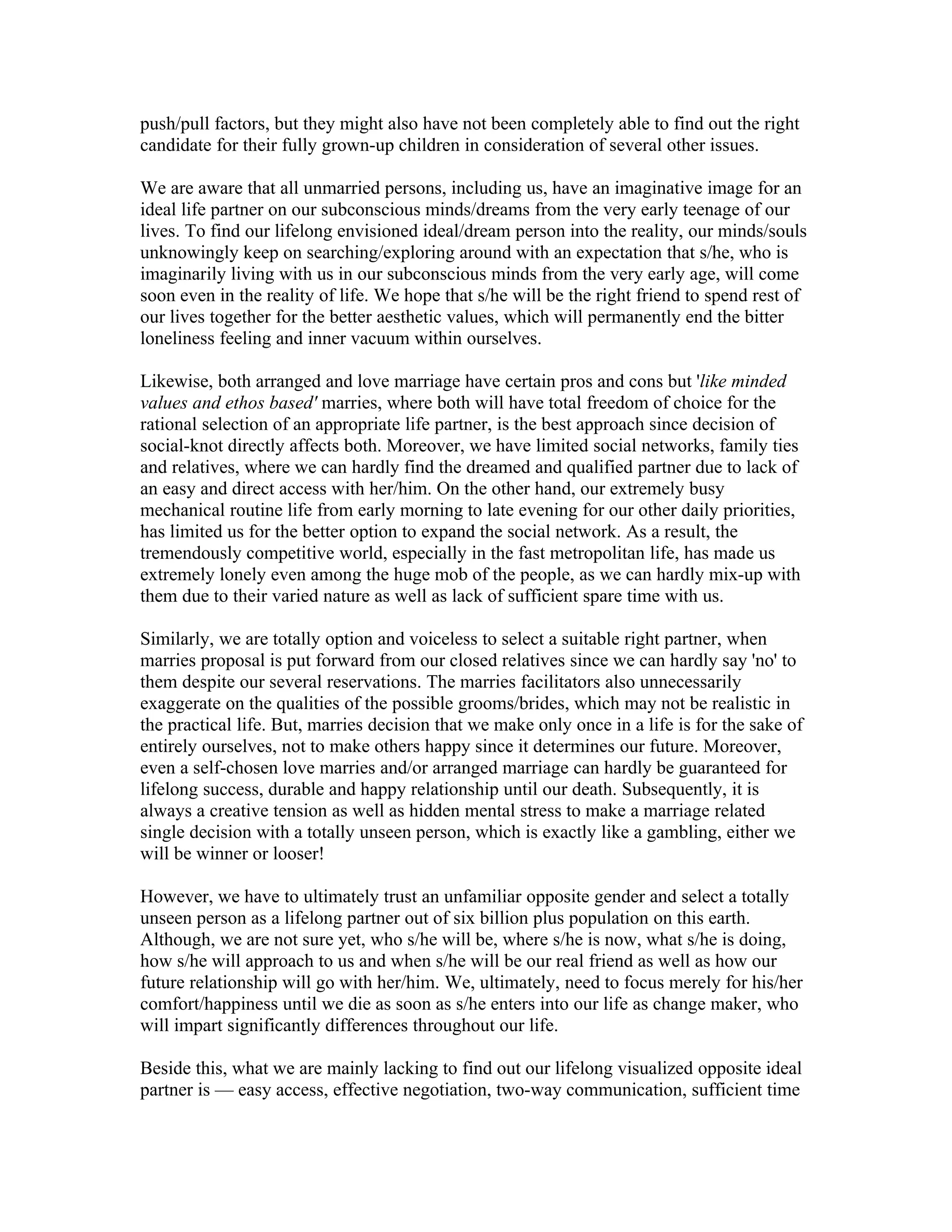 push/pull factors, but they might also have not been completely able to find out the right
candidate for their fully grown-up children in consideration of several other issues.

We are aware that all unmarried persons, including us, have an imaginative image for an
ideal life partner on our subconscious minds/dreams from the very early teenage of our
lives. To find our lifelong envisioned ideal/dream person into the reality, our minds/souls
unknowingly keep on searching/exploring around with an expectation that s/he, who is
imaginarily living with us in our subconscious minds from the very early age, will come
soon even in the reality of life. We hope that s/he will be the right friend to spend rest of
our lives together for the better aesthetic values, which will permanently end the bitter
loneliness feeling and inner vacuum within ourselves.

Likewise, both arranged and love marriage have certain pros and cons but 'like minded
values and ethos based' marries, where both will have total freedom of choice for the
rational selection of an appropriate life partner, is the best approach since decision of
social-knot directly affects both. Moreover, we have limited social networks, family ties
and relatives, where we can hardly find the dreamed and qualified partner due to lack of
an easy and direct access with her/him. On the other hand, our extremely busy
mechanical routine life from early morning to late evening for our other daily priorities,
has limited us for the better option to expand the social network. As a result, the
tremendously competitive world, especially in the fast metropolitan life, has made us
extremely lonely even among the huge mob of the people, as we can hardly mix-up with
them due to their varied nature as well as lack of sufficient spare time with us.

Similarly, we are totally option and voiceless to select a suitable right partner, when
marries proposal is put forward from our closed relatives since we can hardly say 'no' to
them despite our several reservations. The marries facilitators also unnecessarily
exaggerate on the qualities of the possible grooms/brides, which may not be realistic in
the practical life. But, marries decision that we make only once in a life is for the sake of
entirely ourselves, not to make others happy since it determines our future. Moreover,
even a self-chosen love marries and/or arranged marriage can hardly be guaranteed for
lifelong success, durable and happy relationship until our death. Subsequently, it is
always a creative tension as well as hidden mental stress to make a marriage related
single decision with a totally unseen person, which is exactly like a gambling, either we
will be winner or looser!

However, we have to ultimately trust an unfamiliar opposite gender and select a totally
unseen person as a lifelong partner out of six billion plus population on this earth.
Although, we are not sure yet, who s/he will be, where s/he is now, what s/he is doing,
how s/he will approach to us and when s/he will be our real friend as well as how our
future relationship will go with her/him. We, ultimately, need to focus merely for his/her
comfort/happiness until we die as soon as s/he enters into our life as change maker, who
will impart significantly differences throughout our life.

Beside this, what we are mainly lacking to find out our lifelong visualized opposite ideal
partner is — easy access, effective negotiation, two-way communication, sufficient time
 