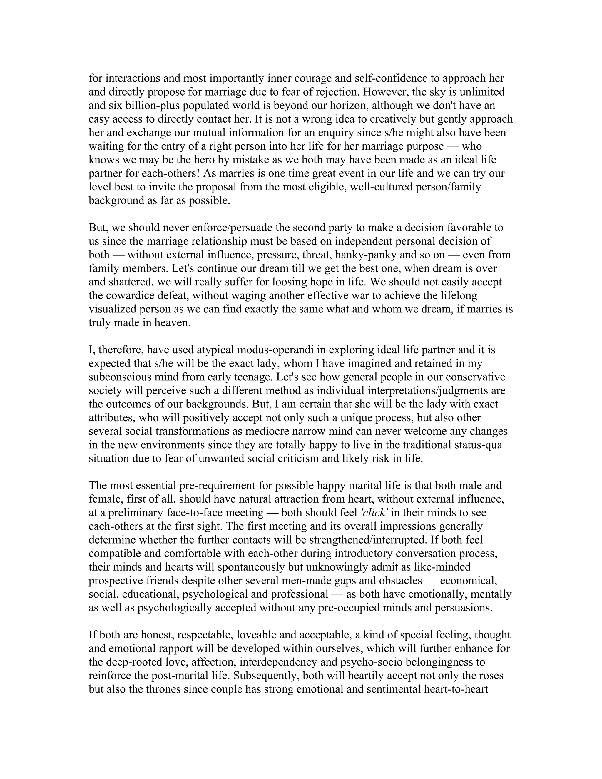 for interactions and most importantly inner courage and self-confidence to approach her
and directly propose for marriage due to fear of rejection. However, the sky is unlimited
and six billion-plus populated world is beyond our horizon, although we don't have an
easy access to directly contact her. It is not a wrong idea to creatively but gently approach
her and exchange our mutual information for an enquiry since s/he might also have been
waiting for the entry of a right person into her life for her marriage purpose — who
knows we may be the hero by mistake as we both may have been made as an ideal life
partner for each-others! As marries is one time great event in our life and we can try our
level best to invite the proposal from the most eligible, well-cultured person/family
background as far as possible.

But, we should never enforce/persuade the second party to make a decision favorable to
us since the marriage relationship must be based on independent personal decision of
both — without external influence, pressure, threat, hanky-panky and so on — even from
family members. Let's continue our dream till we get the best one, when dream is over
and shattered, we will really suffer for loosing hope in life. We should not easily accept
the cowardice defeat, without waging another effective war to achieve the lifelong
visualized person as we can find exactly the same what and whom we dream, if marries is
truly made in heaven.

I, therefore, have used atypical modus-operandi in exploring ideal life partner and it is
expected that s/he will be the exact lady, whom I have imagined and retained in my
subconscious mind from early teenage. Let's see how general people in our conservative
society will perceive such a different method as individual interpretations/judgments are
the outcomes of our backgrounds. But, I am certain that she will be the lady with exact
attributes, who will positively accept not only such a unique process, but also other
several social transformations as mediocre narrow mind can never welcome any changes
in the new environments since they are totally happy to live in the traditional status-qua
situation due to fear of unwanted social criticism and likely risk in life.

The most essential pre-requirement for possible happy marital life is that both male and
female, first of all, should have natural attraction from heart, without external influence,
at a preliminary face-to-face meeting — both should feel 'click' in their minds to see
each-others at the first sight. The first meeting and its overall impressions generally
determine whether the further contacts will be strengthened/interrupted. If both feel
compatible and comfortable with each-other during introductory conversation process,
their minds and hearts will spontaneously but unknowingly admit as like-minded
prospective friends despite other several men-made gaps and obstacles — economical,
social, educational, psychological and professional — as both have emotionally, mentally
as well as psychologically accepted without any pre-occupied minds and persuasions.

If both are honest, respectable, loveable and acceptable, a kind of special feeling, thought
and emotional rapport will be developed within ourselves, which will further enhance for
the deep-rooted love, affection, interdependency and psycho-socio belongingness to
reinforce the post-marital life. Subsequently, both will heartily accept not only the roses
but also the thrones since couple has strong emotional and sentimental heart-to-heart
 