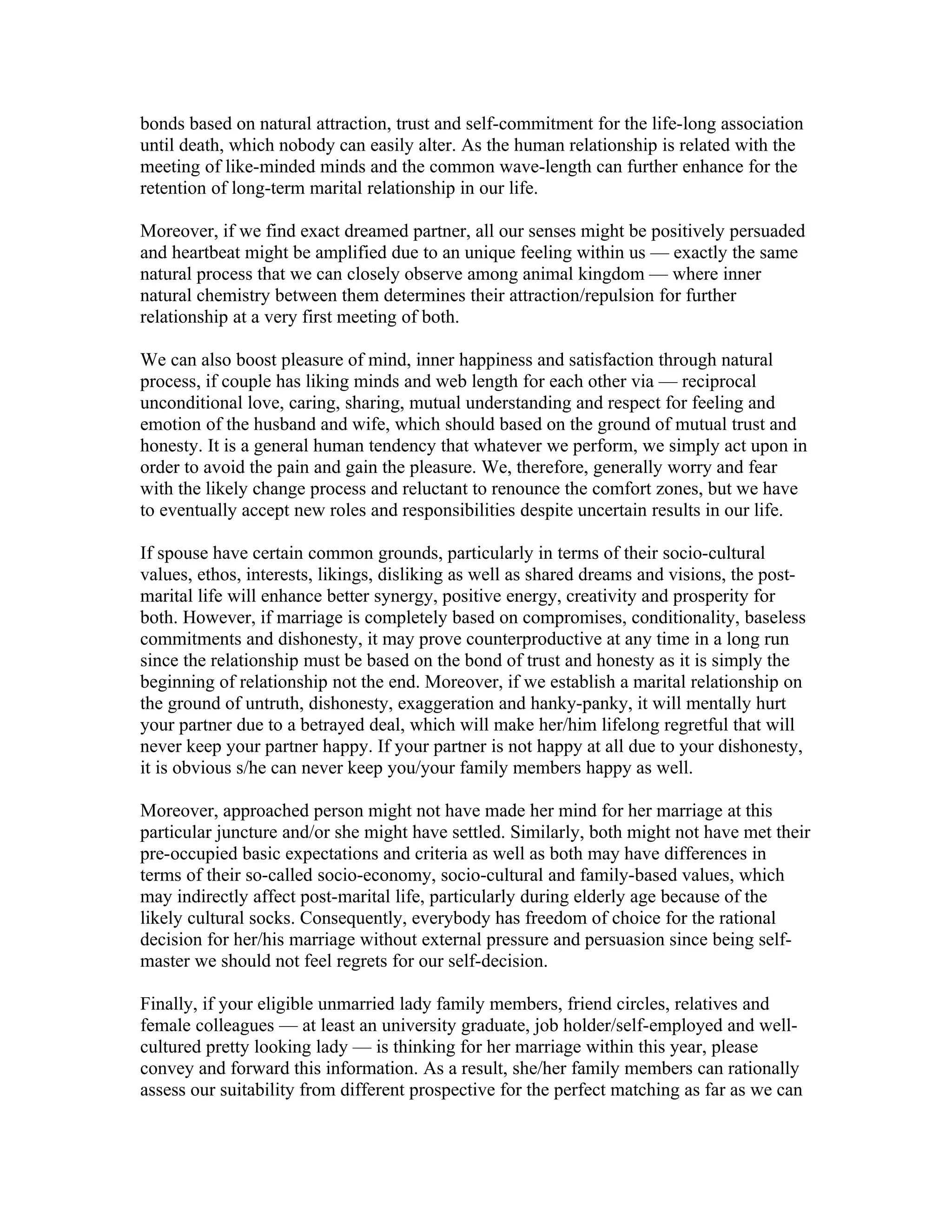 bonds based on natural attraction, trust and self-commitment for the life-long association
until death, which nobody can easily alter. As the human relationship is related with the
meeting of like-minded minds and the common wave-length can further enhance for the
retention of long-term marital relationship in our life.

Moreover, if we find exact dreamed partner, all our senses might be positively persuaded
and heartbeat might be amplified due to an unique feeling within us — exactly the same
natural process that we can closely observe among animal kingdom — where inner
natural chemistry between them determines their attraction/repulsion for further
relationship at a very first meeting of both.

We can also boost pleasure of mind, inner happiness and satisfaction through natural
process, if couple has liking minds and web length for each other via — reciprocal
unconditional love, caring, sharing, mutual understanding and respect for feeling and
emotion of the husband and wife, which should based on the ground of mutual trust and
honesty. It is a general human tendency that whatever we perform, we simply act upon in
order to avoid the pain and gain the pleasure. We, therefore, generally worry and fear
with the likely change process and reluctant to renounce the comfort zones, but we have
to eventually accept new roles and responsibilities despite uncertain results in our life.

If spouse have certain common grounds, particularly in terms of their socio-cultural
values, ethos, interests, likings, disliking as well as shared dreams and visions, the post-
marital life will enhance better synergy, positive energy, creativity and prosperity for
both. However, if marriage is completely based on compromises, conditionality, baseless
commitments and dishonesty, it may prove counterproductive at any time in a long run
since the relationship must be based on the bond of trust and honesty as it is simply the
beginning of relationship not the end. Moreover, if we establish a marital relationship on
the ground of untruth, dishonesty, exaggeration and hanky-panky, it will mentally hurt
your partner due to a betrayed deal, which will make her/him lifelong regretful that will
never keep your partner happy. If your partner is not happy at all due to your dishonesty,
it is obvious s/he can never keep you/your family members happy as well.

Moreover, approached person might not have made her mind for her marriage at this
particular juncture and/or she might have settled. Similarly, both might not have met their
pre-occupied basic expectations and criteria as well as both may have differences in
terms of their so-called socio-economy, socio-cultural and family-based values, which
may indirectly affect post-marital life, particularly during elderly age because of the
likely cultural socks. Consequently, everybody has freedom of choice for the rational
decision for her/his marriage without external pressure and persuasion since being self-
master we should not feel regrets for our self-decision.

Finally, if your eligible unmarried lady family members, friend circles, relatives and
female colleagues — at least an university graduate, job holder/self-employed and well-
cultured pretty looking lady — is thinking for her marriage within this year, please
convey and forward this information. As a result, she/her family members can rationally
assess our suitability from different prospective for the perfect matching as far as we can
 