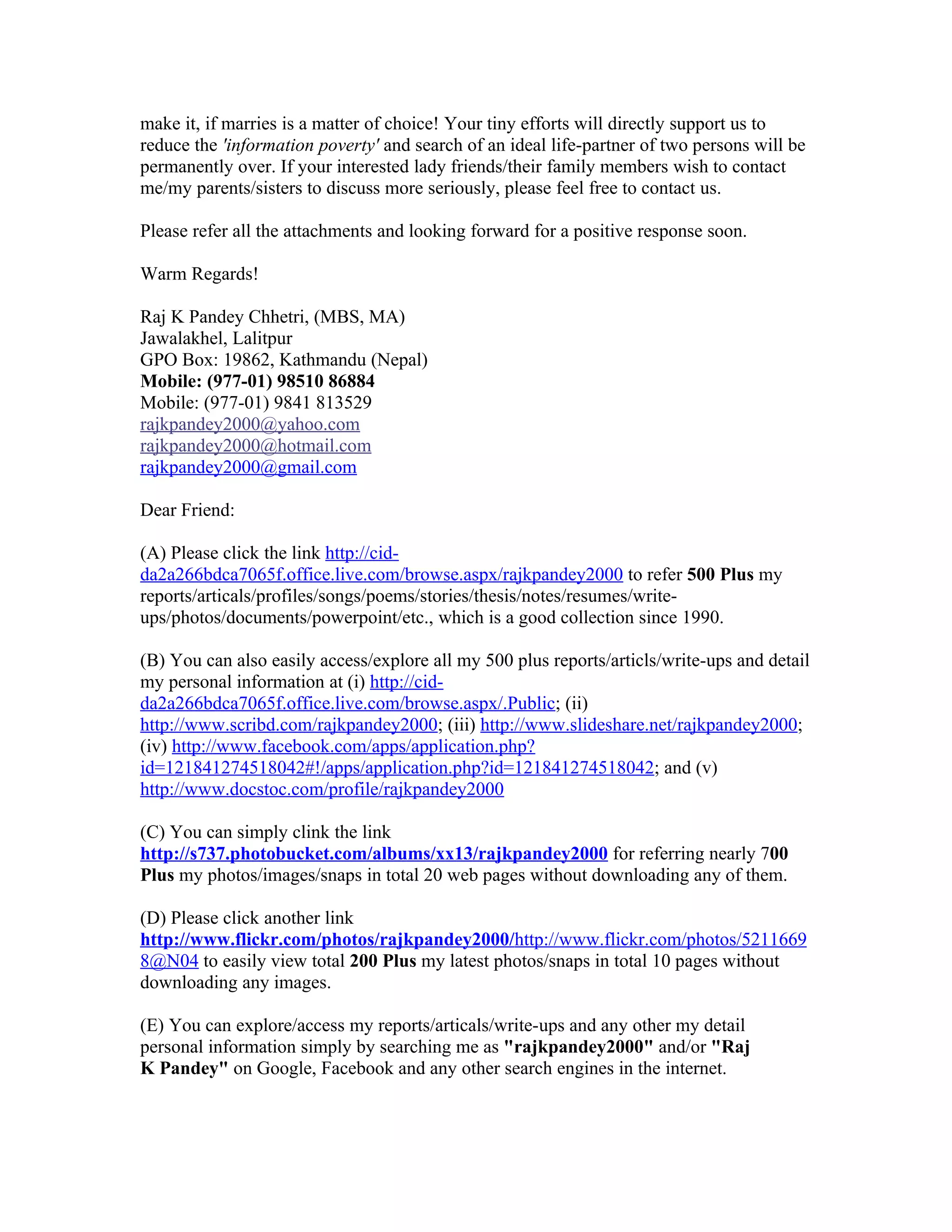 make it, if marries is a matter of choice! Your tiny efforts will directly support us to
reduce the 'information poverty' and search of an ideal life-partner of two persons will be
permanently over. If your interested lady friends/their family members wish to contact
me/my parents/sisters to discuss more seriously, please feel free to contact us.

Please refer all the attachments and looking forward for a positive response soon.

Warm Regards!

Raj K Pandey Chhetri, (MBS, MA)
Jawalakhel, Lalitpur
GPO Box: 19862, Kathmandu (Nepal)
Mobile: (977-01) 98510 86884
Mobile: (977-01) 9841 813529
rajkpandey2000@yahoo.com
rajkpandey2000@hotmail.com
rajkpandey2000@gmail.com

Dear Friend:

(A) Please click the link http://cid-
da2a266bdca7065f.office.live.com/browse.aspx/rajkpandey2000 to refer 500 Plus my
reports/articals/profiles/songs/poems/stories/thesis/notes/resumes/write-
ups/photos/documents/powerpoint/etc., which is a good collection since 1990.

(B) You can also easily access/explore all my 500 plus reports/articls/write-ups and detail
my personal information at (i) http://cid-
da2a266bdca7065f.office.live.com/browse.aspx/.Public; (ii)
http://www.scribd.com/rajkpandey2000; (iii) http://www.slideshare.net/rajkpandey2000;
(iv) http://www.facebook.com/apps/application.php?
id=121841274518042#!/apps/application.php?id=121841274518042; and (v)
http://www.docstoc.com/profile/rajkpandey2000

(C) You can simply clink the link
http://s737.photobucket.com/albums/xx13/rajkpandey2000 for referring nearly 700
Plus my photos/images/snaps in total 20 web pages without downloading any of them.

(D) Please click another link
http://www.flickr.com/photos/rajkpandey2000/http://www.flickr.com/photos/5211669
8@N04 to easily view total 200 Plus my latest photos/snaps in total 10 pages without
downloading any images.

(E) You can explore/access my reports/articals/write-ups and any other my detail
personal information simply by searching me as "rajkpandey2000" and/or "Raj
K Pandey" on Google, Facebook and any other search engines in the internet.
 