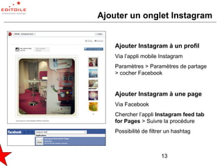 Ajouter un onglet Instagram


    Ajouter Instagram à un profil
    Via l’appli mobile Instagram
    Paramètres > Paramètres de partage
    > cocher Facebook


    Ajouter Instagram à une page
    Via Facebook
    Chercher l’appli Instagram feed tab
    for Pages > Suivre la procédure
    Possibilité de filtrer un hashtag



                        13
 