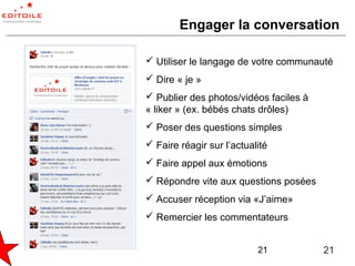 Engager la conversation

 Utiliser le langage de votre communauté
 Dire « je »
 Publier des photos/vidéos faciles à
« liker » (ex. bébés chats drôles)
 Poser des questions simples
 Faire réagir sur l’actualité
 Faire appel aux émotions
 Répondre vite aux questions posées
 Accuser réception via «J’aime»
 Remercier les commentateurs


                           21           21
 