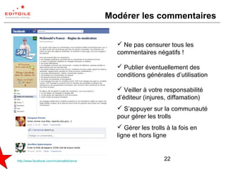 Modérer les commentaires


                                             Ne pas censurer tous les
                                            commentaires négatifs !

                                             Publier éventuellement des
                                            conditions générales d’utilisation

                                             Veiller à votre responsabilité
                                            d’éditeur (injures, diffamation)
                                             S’appuyer sur la communauté
                                            pour gérer les trolls
                                             Gérer les trolls à la fois en
                                            ligne et hors ligne


http://www.facebook.com/mcdonaldsfrance                       22
 