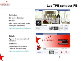 Les TPE sont sur FB

Bu Baràvin
Bar à vin à Bordeaux
408 amis
Infos sur les vins, liens, photos,
sondages, événements
http://www.facebook.com/bu.baravin




Editoile
Agence de communication à
Bordeaux
1 014 amis
Veille métier, coulisses de
l’agence, articles du blog
http://www.facebook.com/editoile



                                            6
 