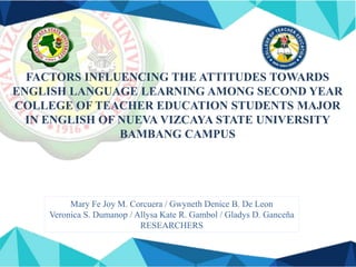 FACTORS INFLUENCING THE ATTITUDES TOWARDS
ENGLISH LANGUAGE LEARNING AMONG SECOND YEAR
COLLEGE OF TEACHER EDUCATION STUDENTS MAJOR
IN ENGLISH OF NUEVA VIZCAYA STATE UNIVERSITY
BAMBANG CAMPUS
Mary Fe Joy M. Corcuera / Gwyneth Denice B. De Leon
Veronica S. Dumanop / Allysa Kate R. Gambol / Gladys D. Ganceña
RESEARCHERS
 