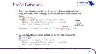 10
The for Statement
 The control variable of the for loop can only be used inside the
loop. If needed after the loop, then it must be declared before the
loop.
 count should be declared before loop if needed afterwards.
double sum = 0;
for(int count = 1; count <= 10; count++){
System.out.print(“Enter score “ + count);
sum = sum + kb.nextInt();
}
System.out.println(“average = “ + sum / (count – 1));
Error:
count is
undefined
double sum = 0;
int count;
for(count = 1; count <= 10; count++){
System.out.print(“Enter score “ + count);
sum = sum + kb.nextInt();
}
System.out.println(“average = “ + sum / (count – 1));
 