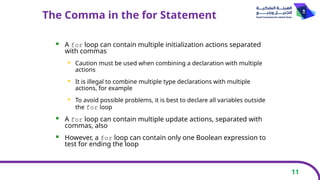 11
The Comma in the for Statement
 A for loop can contain multiple initialization actions separated
with commas
 Caution must be used when combining a declaration with multiple
actions
 It is illegal to combine multiple type declarations with multiple
actions, for example
 To avoid possible problems, it is best to declare all variables outside
the for loop
 A for loop can contain multiple update actions, separated with
commas, also
 However, a for loop can contain only one Boolean expression to
test for ending the loop
 