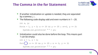 12
The Comma in the for Statement
 If another initialization or update is needed, they are separated
by a comma (,).
 The following code display odd and even numbers in 1 – 20.
 Initialization could also be done before the loop. This means part
1 can be empty:
int x, y;
for(x = 1, y = 2; x <= 20 && y <= 20 ; x+=2, y += 2)
System.out.println(x+ " " + y);
int x = 1, y = 2;
for( ; x <= 20 && y <= 20 ; x += 2, y += 2)
System.out.println(x+ " " + y);
 
