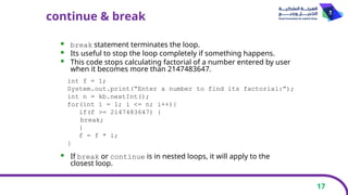 17
continue & break
 break statement terminates the loop.
 Its useful to stop the loop completely if something happens.
 This code stops calculating factorial of a number entered by user
when it becomes more than 2147483647.
 If break or continue is in nested loops, it will apply to the
closest loop.
int f = 1;
System.out.print(“Enter a number to find its factorial:”);
int n = kb.nextInt();
for(int i = 1; i <= n; i++){
if(f >= 2147483647) {
break;
}
f = f * i;
}
 