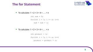 9
The for Statement
 To calculate: 1 + 2 + 3 + 4 + . . . + n
 To calculate: 1 × 2 × 3 × 4 × . . . × n
int sum = 0;
for(int i = 1; i <= n; i++)
sum = sum + i;
int product = 1;
for(int i = 1; i <= n; i++)
product = product * i;
 