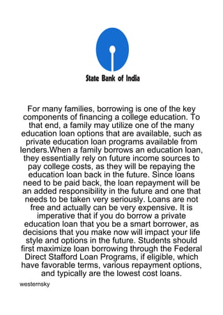For many families, borrowing is one of the key
  components of financing a college education. To
    that end, a family may utilize one of the many
 education loan options that are available, such as
   private education loan programs available from
lenders.When a family borrows an education loan,
  they essentially rely on future income sources to
    pay college costs, as they will be repaying the
    education loan back in the future. Since loans
  need to be paid back, the loan repayment will be
  an added responsibility in the future and one that
   needs to be taken very seriously. Loans are not
     free and actually can be very expensive. It is
       imperative that if you do borrow a private
  education loan that you be a smart borrower, as
  decisions that you make now will impact your life
   style and options in the future. Students should
 first maximize loan borrowing through the Federal
   Direct Stafford Loan Programs, if eligible, which
 have favorable terms, various repayment options,
        and typically are the lowest cost loans.
westernsky
 