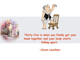 Thirty-five is when you finally get your head together and your body starts  falling apart.  -Caryn Leschen- 