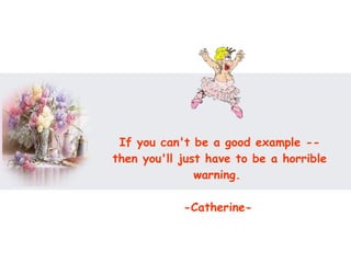 If you can't be a good example -- then you'll just have to be a horrible warning.  -Catherine-   