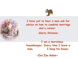 I have yet to hear a man ask for advice on how to combine marriage and a career.  -Gloria Steinem- I am a marvelous housekeeper. Every time I leave a man,  I keep his house. -Zsa Zsa Gabor-   