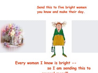 Send this to five bright women you know and make their day.  Every woman I know is bright --  so I am sending this to several more!!!  