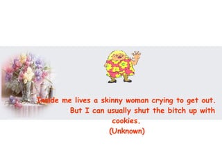 Inside me lives a skinny woman crying to get out.  But I can usually shut the bitch up with cookies.  (Unknown)   